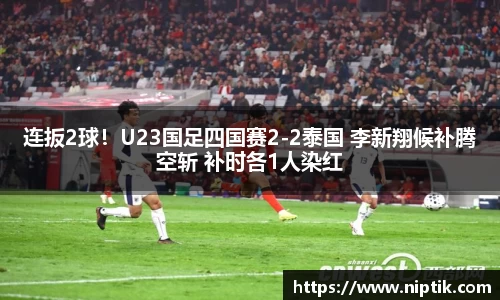 连扳2球！U23国足四国赛2-2泰国 李新翔候补腾空斩 补时各1人染红