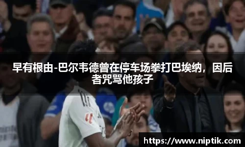 早有根由-巴尔韦德曾在停车场拳打巴埃纳，因后者咒骂他孩子